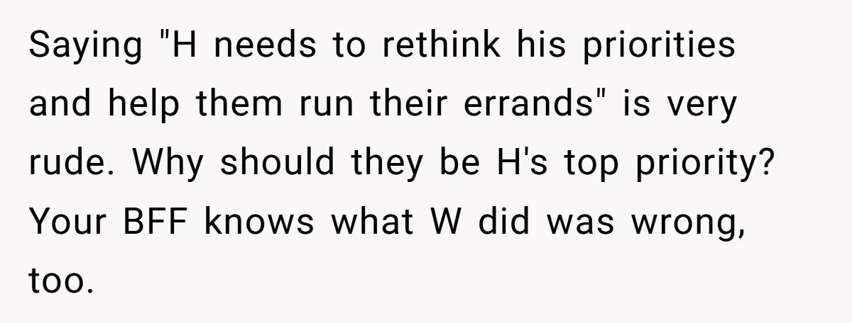 Saying "H needs to rethink his priorities and help them run their errands" is very rude. Why should they be H's top priority? Your BFF knows what W did was...