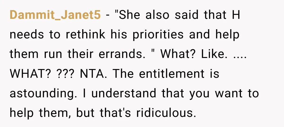 Dammit_Janet5 − "She also said that H needs to rethink his priorities and help them run their errands. " What? Like. .... WHAT? ??? NTA. The entitlement is astounding. I...