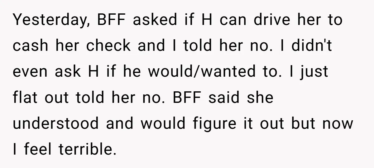 Yesterday, BFF asked if H can drive her to cash her check and I told her no. I didn't even ask H if he would/wanted to. I just flat out...