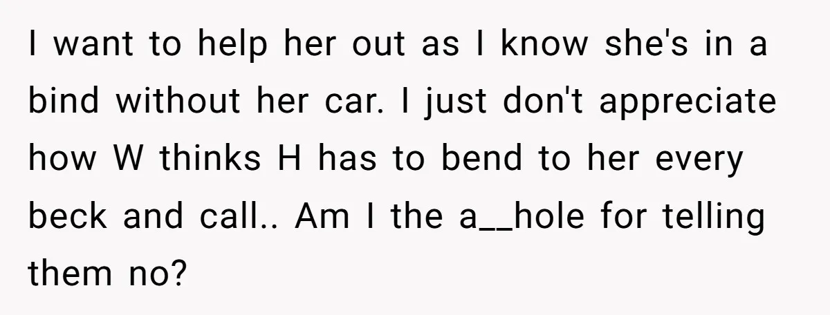 I want to help her out as I know she's in a bind without her car. I just don't appreciate how W thinks H has to bend to her every...