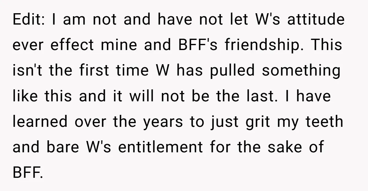 Edit: I am not and have not let W's attitude ever effect mine and BFF's friendship. This isn't the first time W has pulled something like this and it will...