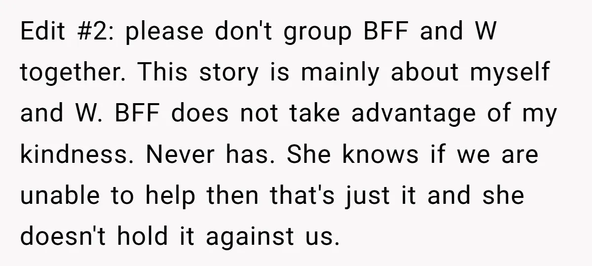 Edit #2: please don't group BFF and W together. This story is mainly about myself and W. BFF does not take advantage of my kindness. Never has. She knows if...