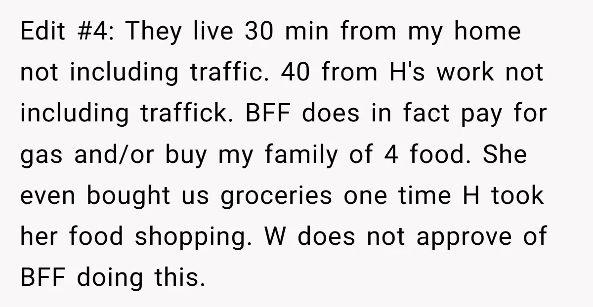 Edit #4: They live 30 min from my home not including traffic. 40 from H's work not including traffick. BFF does in fact pay for gas and/or buy my family...