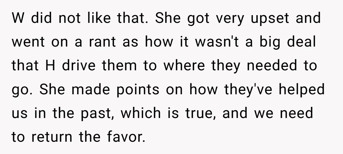 W did not like that. She got very upset and went on a rant as how it wasn't a big deal that H drive them to where they needed to...