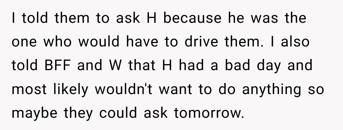 I told them to ask H because he was the one who would have to drive them. I also told BFF and W that H had a bad day and...