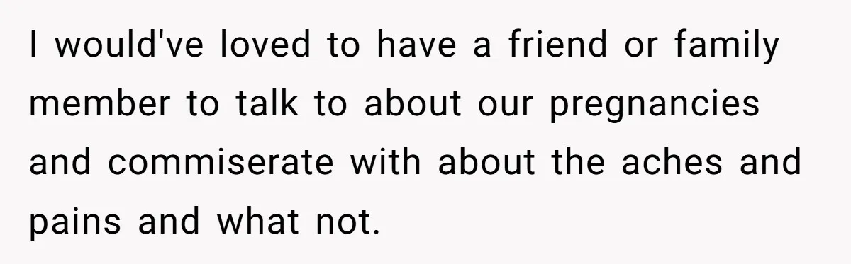 I would've loved to have a friend or family member to talk to about our pregnancies and commiserate with about the aches and pains and what not.