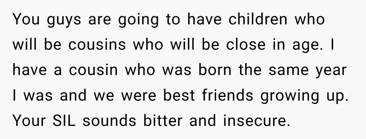You guys are going to have children who will be cousins who will be close in age. I have a cousin who was born the same year I was and...