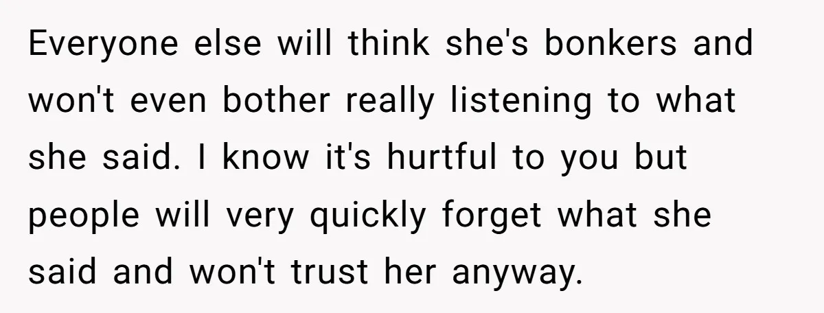 Everyone else will think she's bonkers and won't even bother really listening to what she said. I know it's hurtful to you but people will very quickly forget what she...