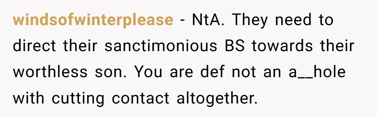 windsofwinterplease − NtA. They need to direct their sanctimonious BS towards their worthless son. You are def not an a__hole with cutting contact altogether.