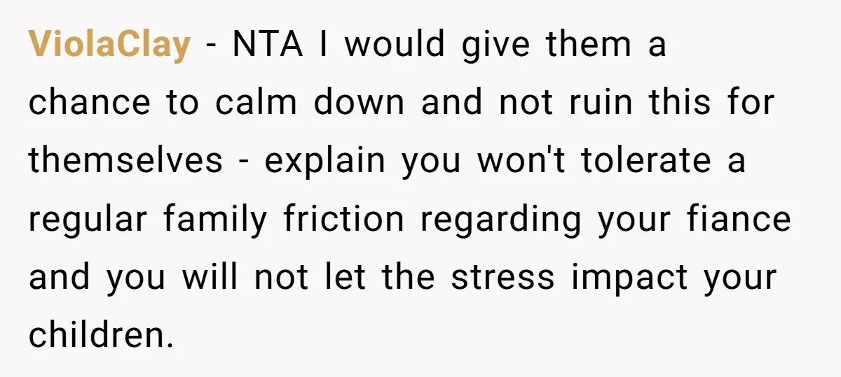 ViolaClay − NTA I would give them a chance to calm down and not ruin this for themselves - explain you won't tolerate a regular family friction regarding your fiance...