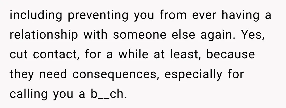 including preventing you from ever having a relationship with someone else again. Yes, cut contact, for a while at least, because they need consequences, especially for calling you a b__ch.
