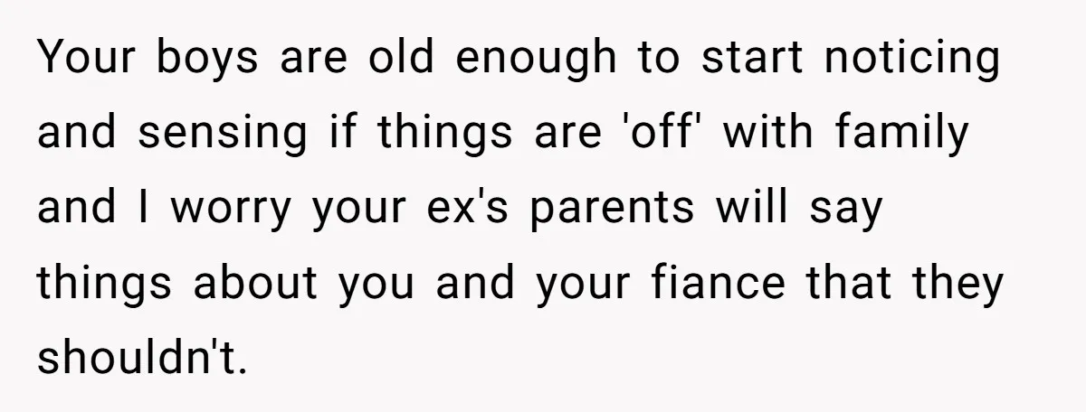 Your boys are old enough to start noticing and sensing if things are 'off' with family and I worry your ex's parents will say things about you and your fiance...