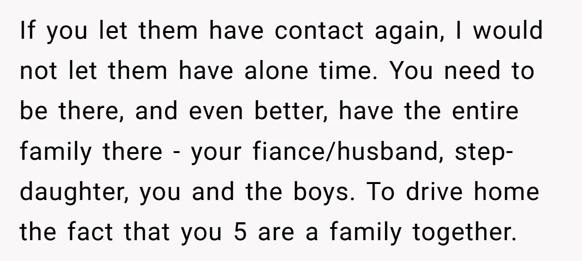If you let them have contact again, I would not let them have alone time. You need to be there, and even better, have the entire family there - your...