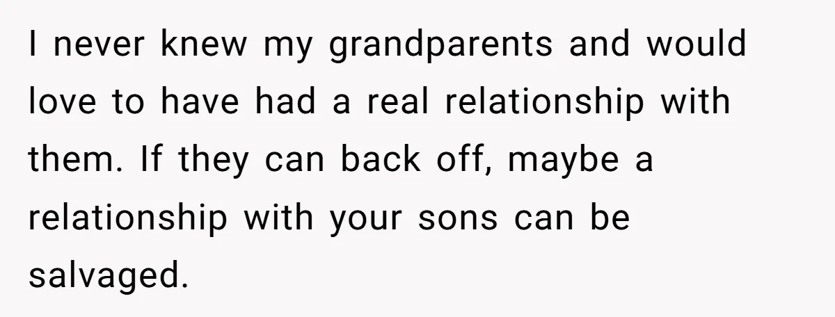 I never knew my grandparents and would love to have had a real relationship with them. If they can back off, maybe a relationship with your sons can be salvaged.