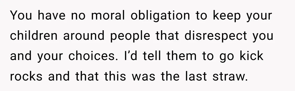 You have no moral obligation to keep your children around people that disrespect you and your choices. I’d tell them to go kick rocks and that this was the last...