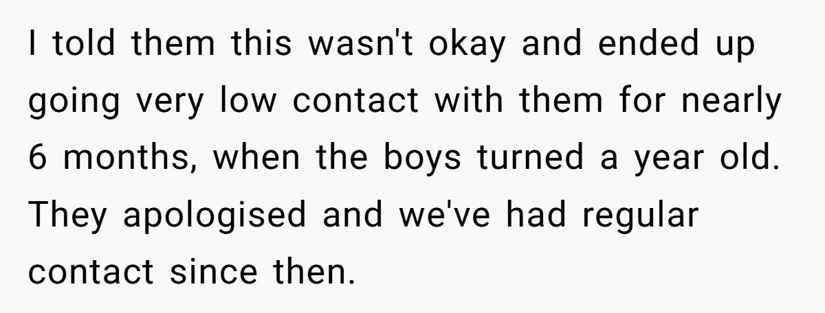 I told them this wasn't okay and ended up going very low contact with them for nearly 6 months, when the boys turned a year old. They apologised and we've...