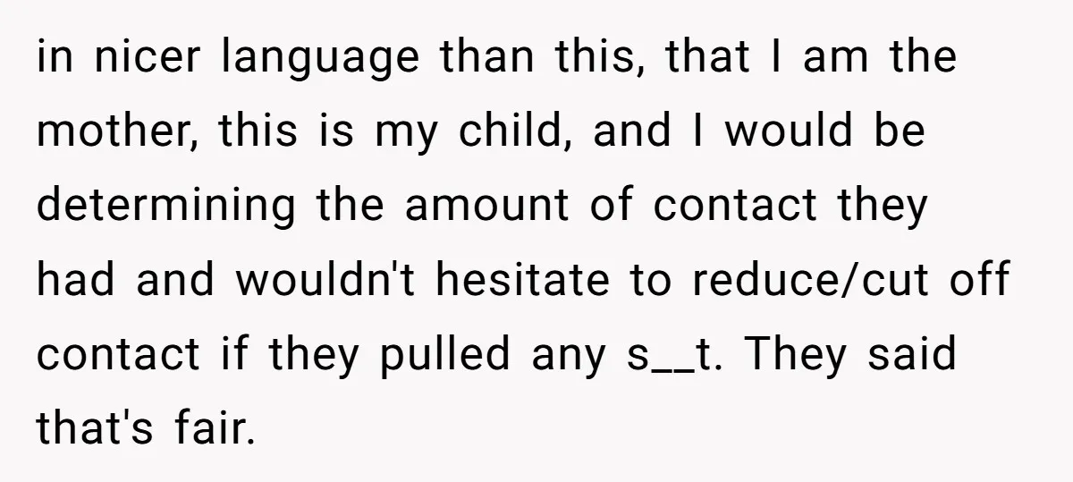 in nicer language than this, that I am the mother, this is my child, and I would be determining the amount of contact they had and wouldn't hesitate to reduce/cut...