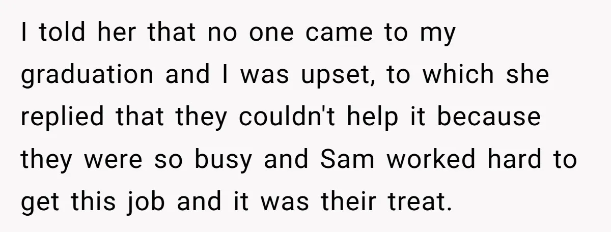I told her that no one came to my graduation and I was upset, to which she replied that they couldn't help it because they were so busy and Sam...
