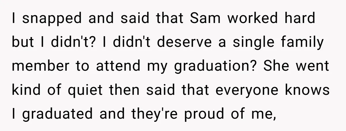 I snapped and said that Sam worked hard but I didn't? I didn't deserve a single family member to attend my graduation? She went kind of quiet then said that...