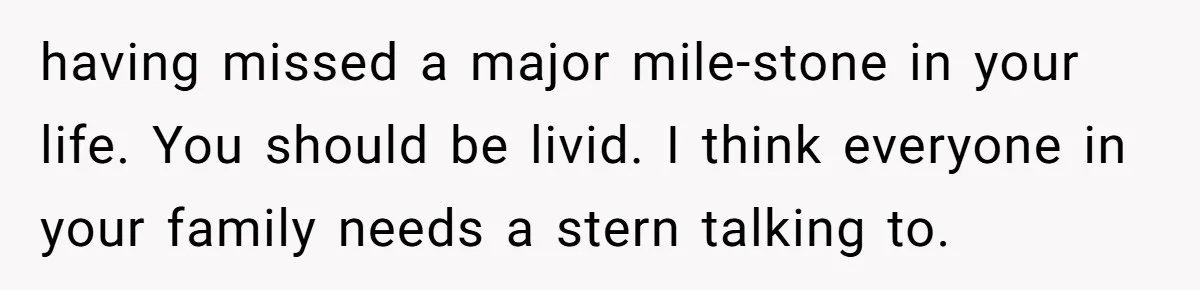having missed a major mile-stone in your life. You should be livid. I think everyone in your family needs a stern talking to.