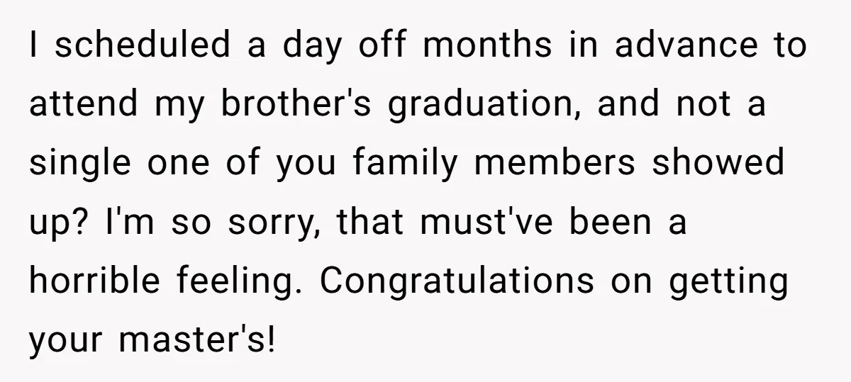 I scheduled a day off months in advance to attend my brother's graduation, and not a single one of you family members showed up? I'm so sorry, that must've been...