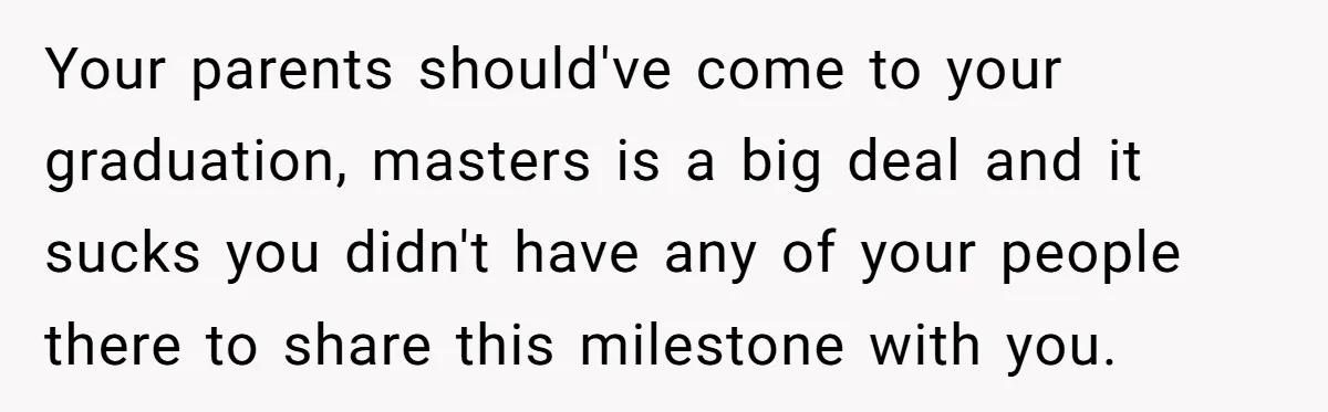Your parents should've come to your graduation, masters is a big deal and it sucks you didn't have any of your people there to share this milestone with you.