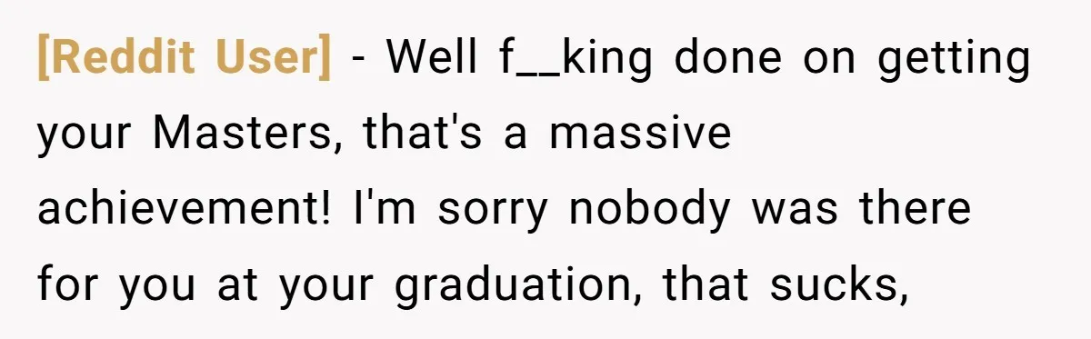 [Reddit User] − Well f__king done on getting your Masters, that's a massive achievement! I'm sorry nobody was there for you at your graduation, that sucks,