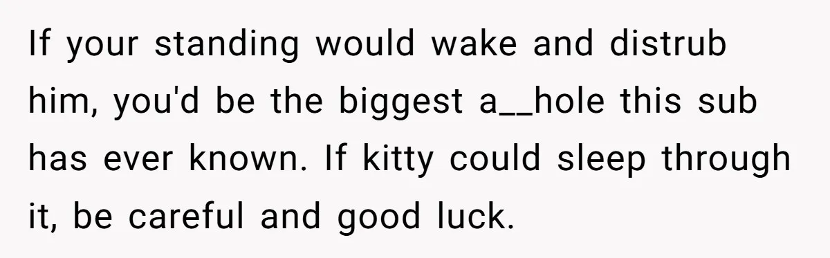 If your standing would wake and distrub him, you'd be the biggest a__hole this sub has ever known. If kitty could sleep through it, be careful and good luck.