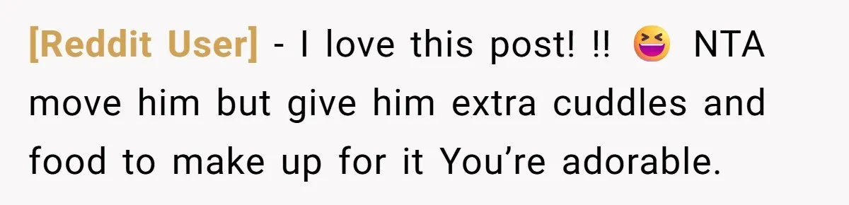 [Reddit User] − I love this post! !! 😆 NTA move him but give him extra cuddles and food to make up for it You’re adorable.