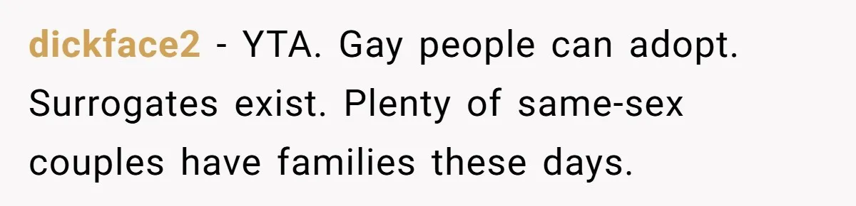 dickface2 − YTA. Gay people can adopt. Surrogates exist. Plenty of same-sex couples have families these days.
