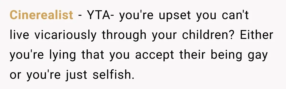 Cinerealist − YTA- you're upset you can't live vicariously through your children? Either you're lying that you accept their being gay or you're just selfish.