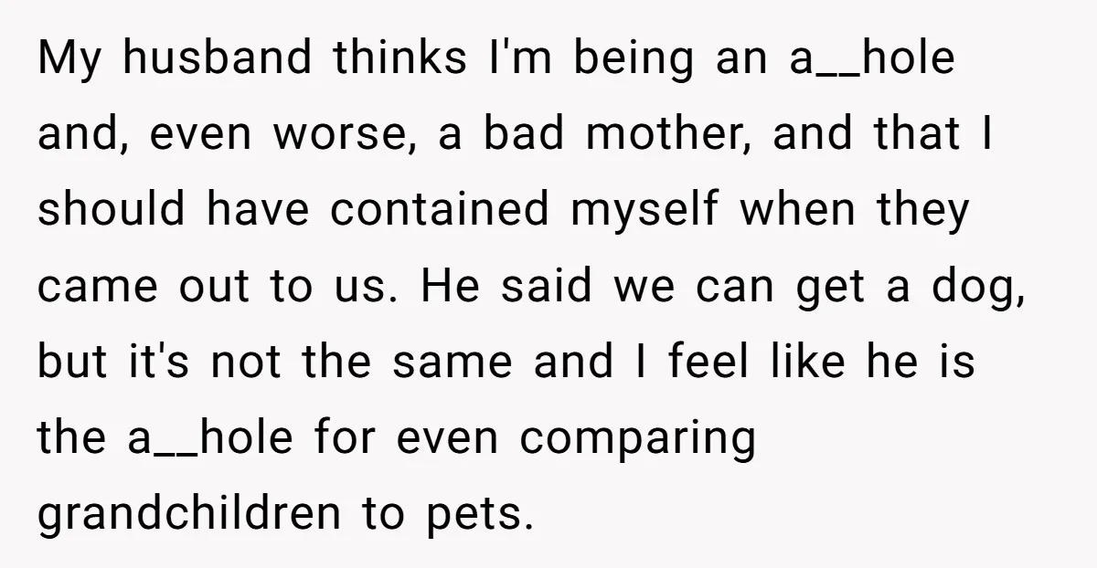 My husband thinks I'm being an a__hole and, even worse, a bad mother, and that I should have contained myself when they came out to us. He said we can...