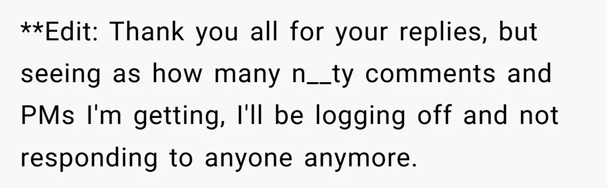 **Edit: Thank you all for your replies, but seeing as how many n__ty comments and PMs I'm getting, I'll be logging off and not responding to anyone anymore.