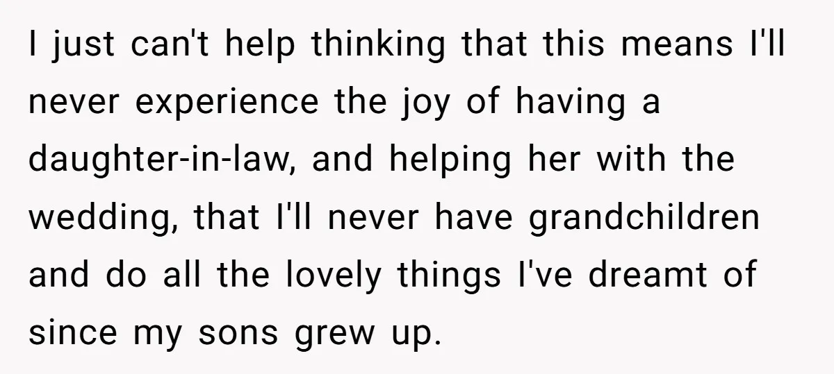 I just can't help thinking that this means I'll never experience the joy of having a daughter-in-law, and helping her with the wedding, that I'll never have grandchildren and do...