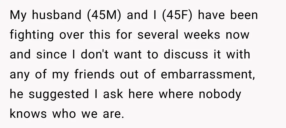 My husband (45M) and I (45F) have been fighting over this for several weeks now and since I don't want to discuss it with any of my friends out of...
