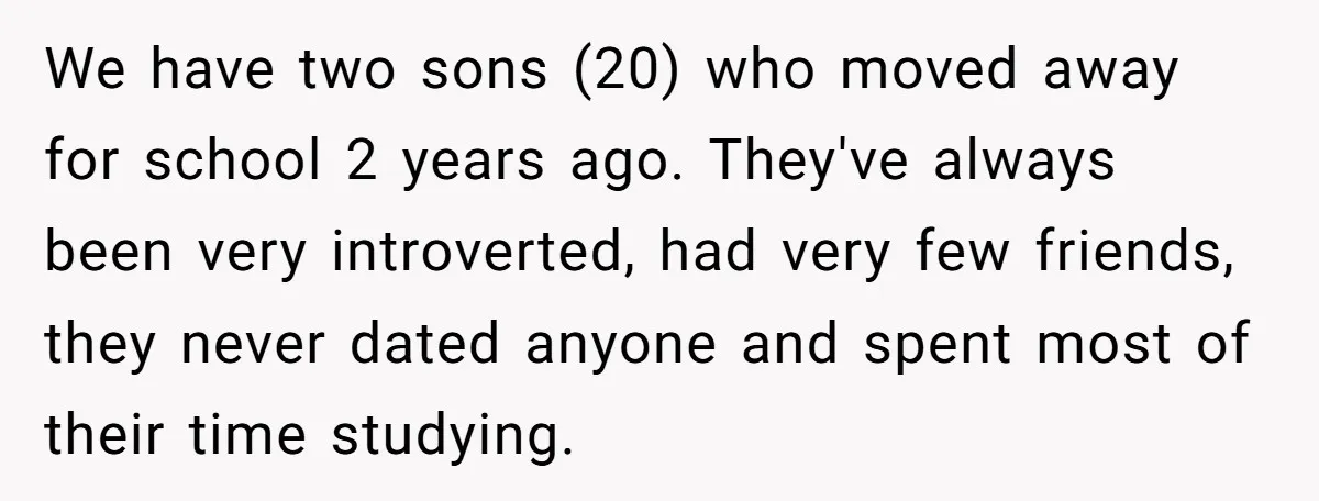 We have two sons (20) who moved away for school 2 years ago. They've always been very introverted, had very few friends, they never dated anyone and spent most of...