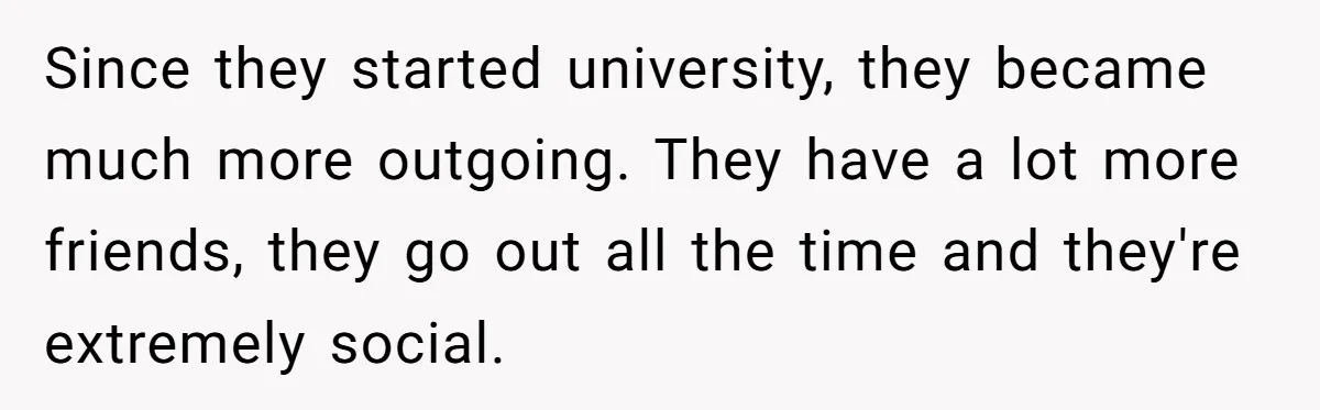 Since they started university, they became much more outgoing. They have a lot more friends, they go out all the time and they're extremely social.