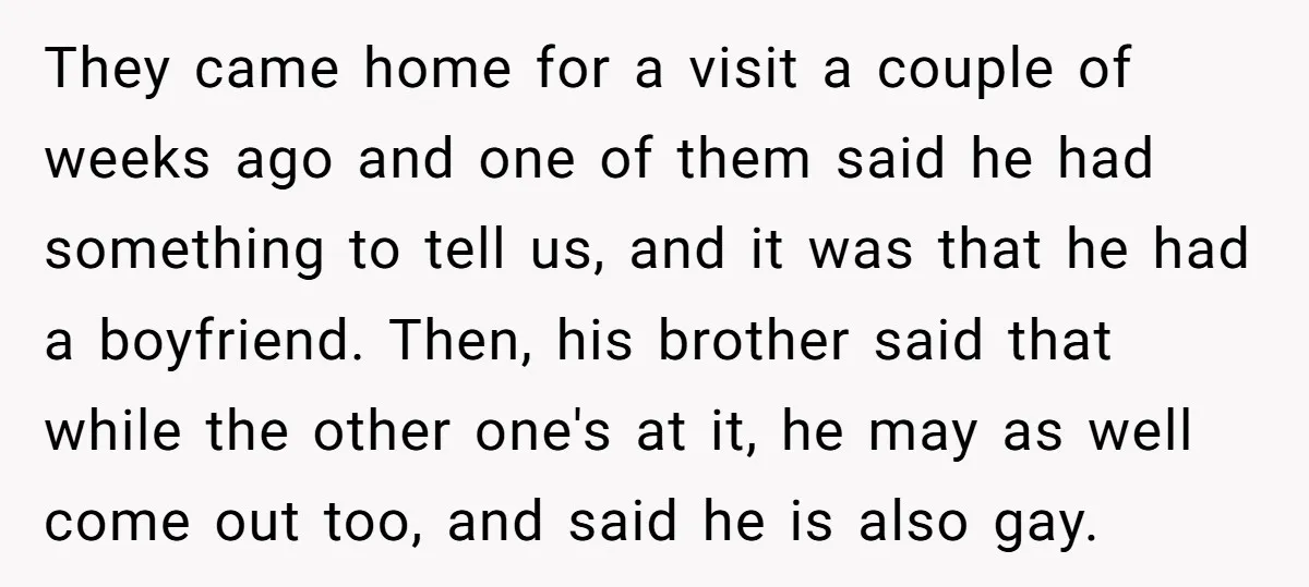 They came home for a visit a couple of weeks ago and one of them said he had something to tell us, and it was that he had a boyfriend....