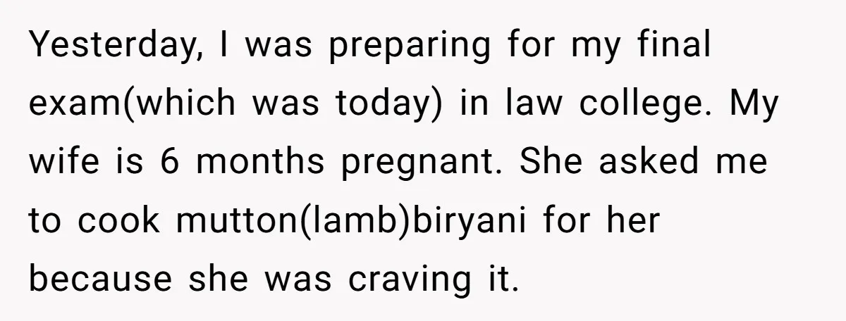 Yesterday, I was preparing for my final exam(which was today) in law college. My wife is 6 months pregnant. She asked me to cook mutton(lamb)biryani for her because she was...