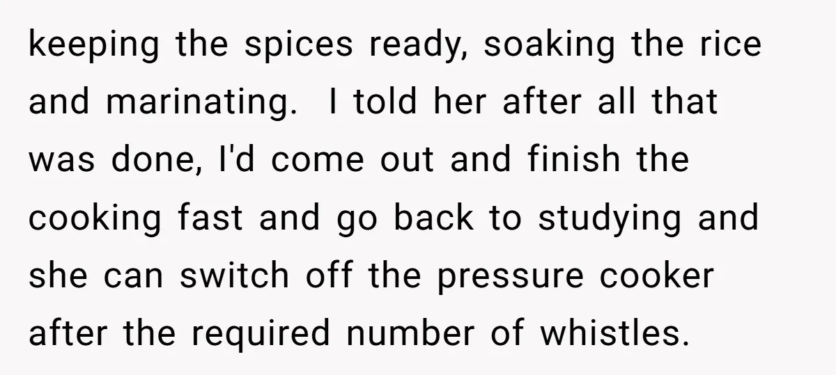keeping the spices ready, soaking the rice and marinating. I told her after all that was done, I'd come out and finish the cooking fast and go back to studying...