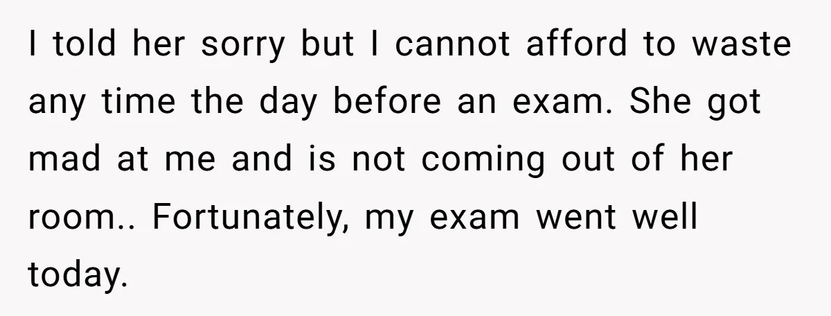 I told her sorry but I cannot afford to waste any time the day before an exam. She got mad at me and is not coming out of her room.....
