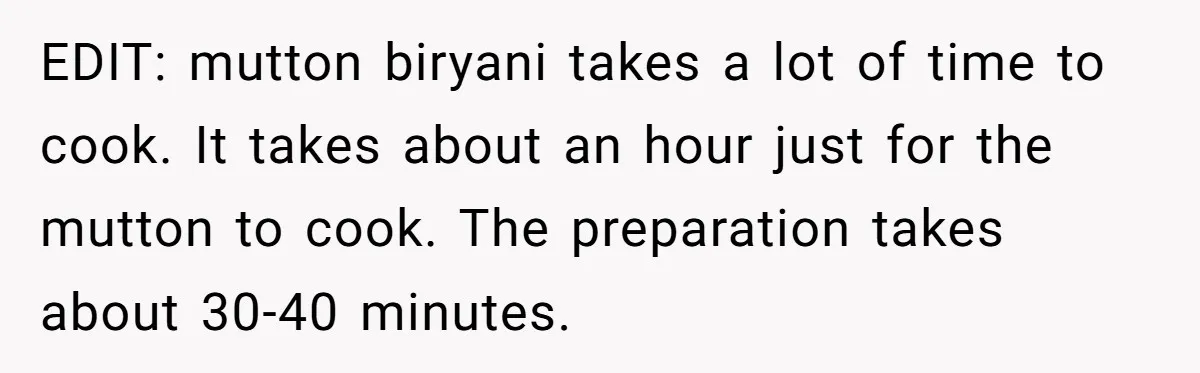 EDIT: mutton biryani takes a lot of time to cook. It takes about an hour just for the mutton to cook. The preparation takes about 30-40 minutes.