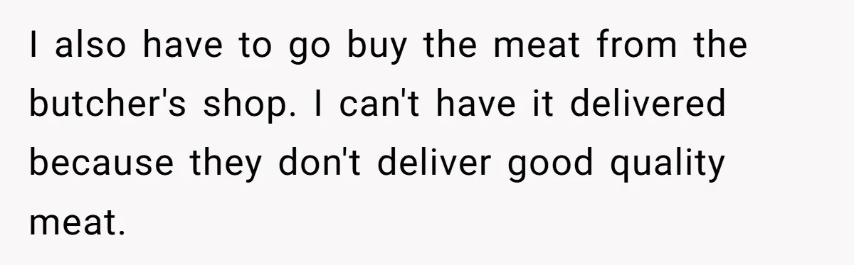 I also have to go buy the meat from the butcher's shop. I can't have it delivered because they don't deliver good quality meat.