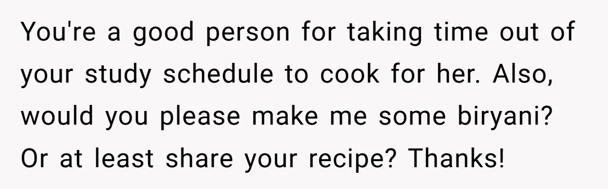 You're a good person for taking time out of your study schedule to cook for her. Also, would you please make me some biryani? Or at least share your recipe?...