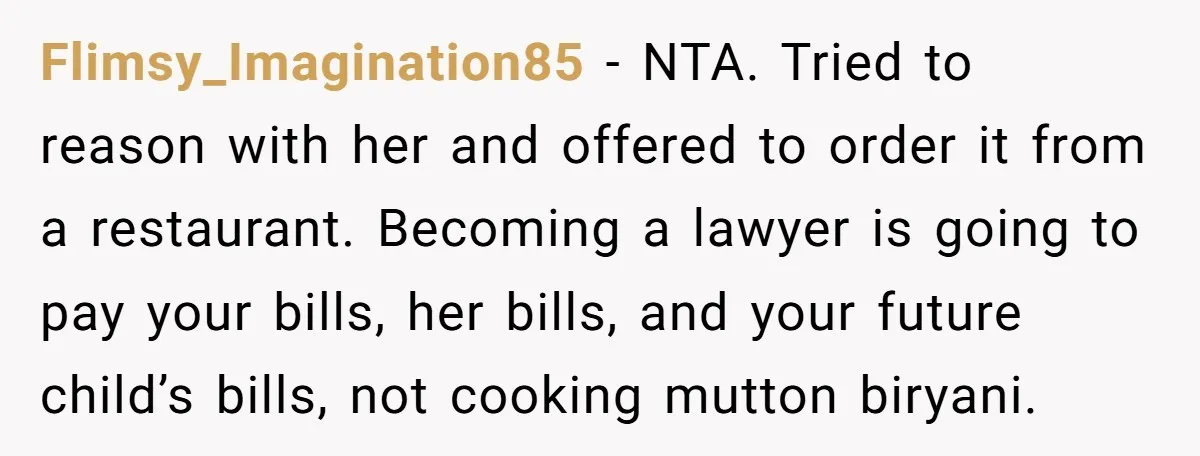 Flimsy_Imagination85 − NTA. Tried to reason with her and offered to order it from a restaurant. Becoming a lawyer is going to pay your bills, her bills, and your future...
