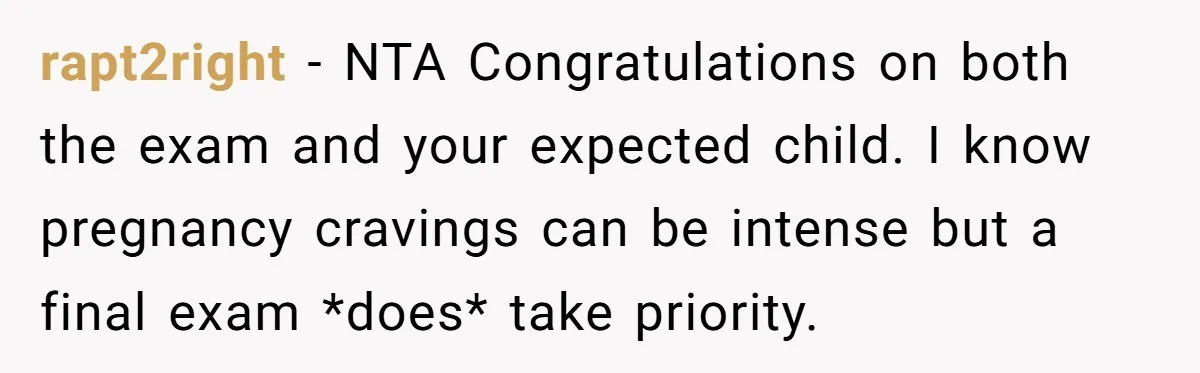 rapt2right − NTA Congratulations on both the exam and your expected child. I know pregnancy cravings can be intense but a final exam *does* take priority.