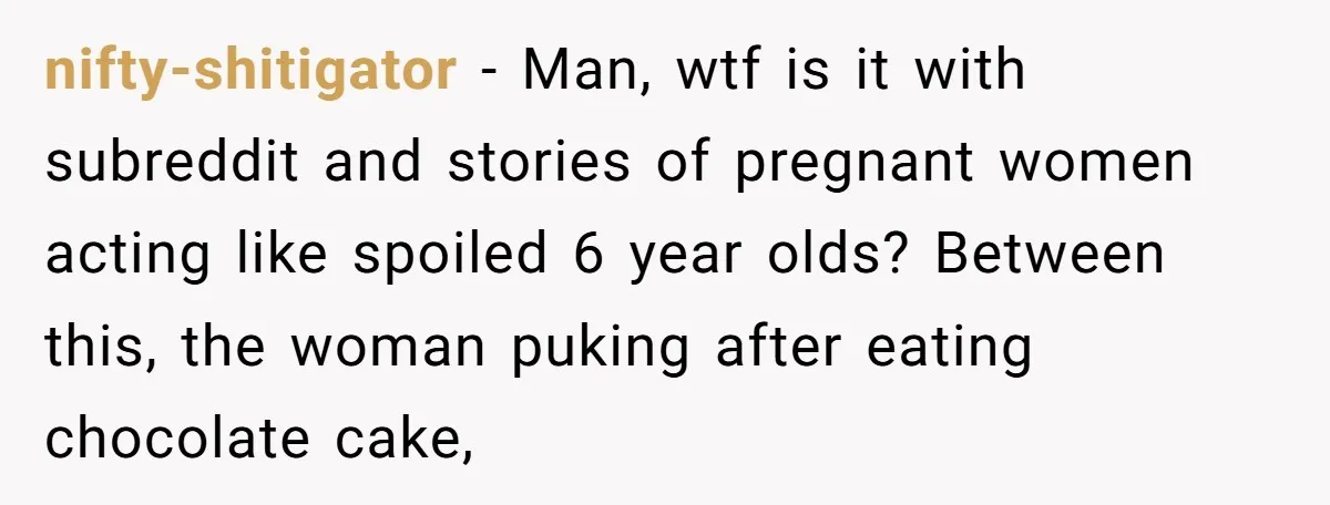 nifty-shitigator − Man, wtf is it with subreddit and stories of pregnant women acting like spoiled 6 year olds? Between this, the woman puking after eating chocolate cake,