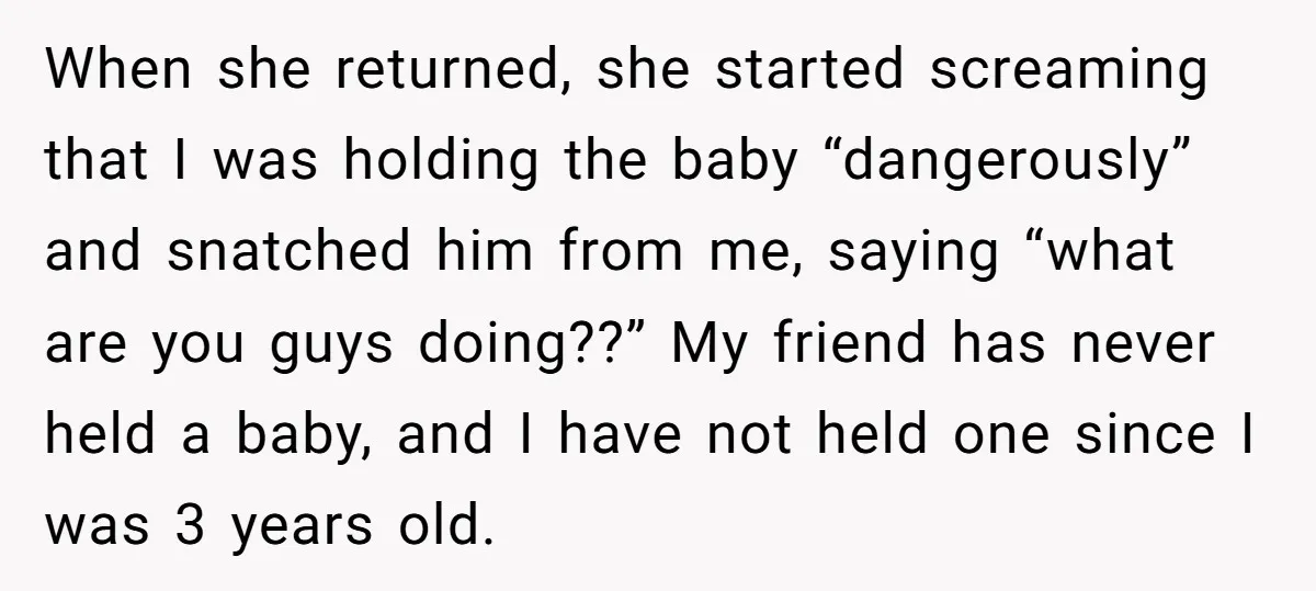 When she returned, she started screaming that I was holding the baby “dangerously” and snatched him from me, saying “what are you guys doing??” My friend has never held a...