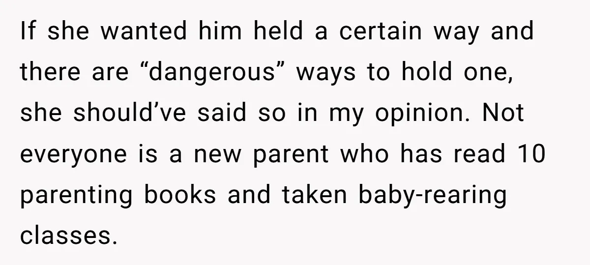 If she wanted him held a certain way and there are “dangerous” ways to hold one, she should’ve said so in my opinion. Not everyone is a new parent who...