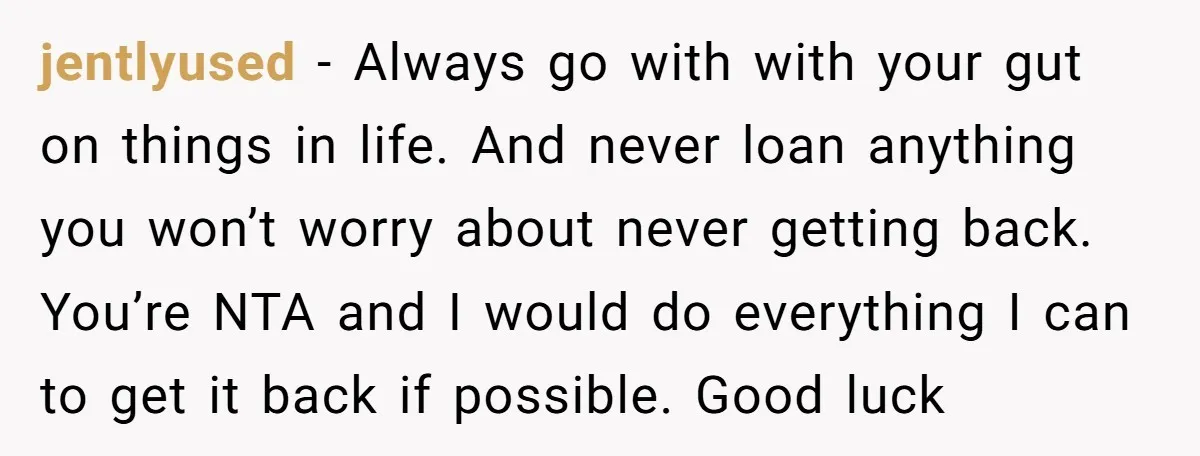 jentlyused − Always go with with your gut on things in life. And never loan anything you won’t worry about never getting back. You’re NTA and I would do everything...
